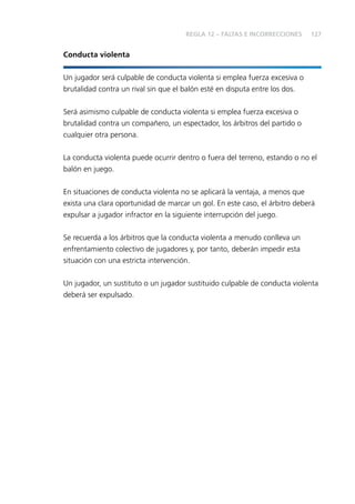 127 
Conducta violenta 
REGLA 12 – FALTAS E INCORRECCIONES 
Un jugador será culpable de conducta violenta si emplea fuerza excesiva o 
brutalidad contra un rival sin que el balón esté en disputa entre los dos. 
Será asimismo culpable de conducta violenta si emplea fuerza excesiva o 
brutalidad contra un compañero, un espectador, los árbitros del partido o 
cualquier otra persona. 
La conducta violenta puede ocurrir dentro o fuera del terreno, estando o no el 
balón en juego. 
En situaciones de conducta violenta no se aplicará la ventaja, a menos que 
exista una clara oportunidad de marcar un gol. En este caso, el árbitro deberá 
expulsar a jugador infractor en la siguiente interrupción del juego. 
Se recuerda a los árbitros que la conducta violenta a menudo conlleva un 
enfrentamiento colectivo de jugadores y, por tanto, deberán impedir esta 
situación con una estricta intervención. 
Un jugador, un sustituto o un jugador sustituido culpable de conducta violenta 
deberá ser expulsado. 
 