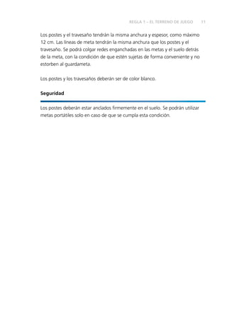 11 
REGLA 1 – EL TERRENO DE JUEGO 
Los postes y el travesaño tendrán la misma anchura y espesor, como máximo 
12 cm. Las líneas de meta tendrán la misma anchura que los postes y el 
travesaño. Se podrá colgar redes enganchadas en las metas y el suelo detrás 
de la meta, con la condición de que estén sujetas de forma conveniente y no 
estorben al guardameta. 
Los postes y los travesaños deberán ser de color blanco. 
Seguridad 
Los postes deberán estar anclados fi rmemente en el suelo. Se podrán utilizar 
metas portátiles solo en caso de que se cumpla esta condición. 
 