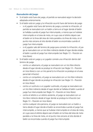 128 
REGLA 12 – FALTAS E INCORRECCIONES 
Reanudación del juego 
• Si el balón está fuera de juego, el partido se reanudará según la decisión 
adoptada anteriormente. 
• Si el balón está en juego y la infracción ocurrió fuera del terreno de juego 
– si el jugador está fuera del terreno de juego y comete la infracción, el 
partido se reanudará con un balón a tierra en el lugar donde el balón 
se hallaba cuando el juego fue interrumpido, a menos que se hubiese 
interrumpido en el área de meta, en cuyo caso el árbitro dejará caer 
el balón en la línea del área de meta paralela a la línea de meta, en el 
punto más cercano al sitio donde el balón se encontraba cuando el 
juego fue interrumpido 
– si el jugador sale del terreno de juego para cometer la infracción, el jue-go 
se reanudará con un tiro libre indirecto desde el lugar donde estaba 
el balón cuando el juego fue interrumpido (ver Regla 13 – Posición en 
tiros libres) 
• Si el balón está en juego y un jugador comete una infracción dentro del 
terreno de juego 
– contra un adversario, el juego se reanudará con un tiro libre directo 
desde el lugar donde se produjo la infracción (ver Regla 13 – Posición 
en tiros libres) o con un tiro penal (si la infracción se produjo en el area 
penal del infractor) 
– contra un compañero, el juego se reanudará con un tiro libre indirecto 
desde el lugar donde se produjo la infracción (ver Regla 13 – Posición 
en tiros libres) 
– contra un sustituto o un jugador sustituido, el juego se reanudará con 
un tiro libre indirecto desde el lugar donde se hallaba el balón cuando el 
juego fue interrumpido (ver Regla 13 – Posición en tiros libres) 
– contra el árbitro o un árbitro asistente, el juego se reanudará con un 
tiro libre indirecto desde el lugar donde se produjo la infracción (ver 
Regla 13 – Posición en tiros libres) 
– contra cualquier otra persona, el juego se reanudará con un balón a 
tierra desde el lugar donde el balón se encontraba cuando el juego fue 
interrumpido, a menos que se hubiese interrumpido en el área de meta, 
en cuyo caso el árbitro dejará caer el balón en la línea del área de meta 
paralela a la línea de meta, en el punto más cercano al sitio donde el 
balón se encontraba cuando el juego fue interrumpido 
 