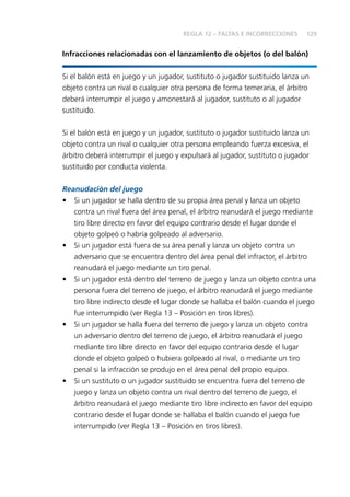129 
REGLA 12 – FALTAS E INCORRECCIONES 
Infracciones relacionadas con el lanzamiento de objetos (o del balón) 
Si el balón está en juego y un jugador, sustituto o jugador sustituido lanza un 
objeto contra un rival o cualquier otra persona de forma temeraria, el árbitro 
deberá interrumpir el juego y amonestará al jugador, sustituto o al jugador 
sustituido. 
Si el balón está en juego y un jugador, sustituto o jugador sustituido lanza un 
objeto contra un rival o cualquier otra persona empleando fuerza excesiva, el 
árbitro deberá interrumpir el juego y expulsará al jugador, sustituto o jugador 
sustituido por conducta violenta. 
Reanudación del juego 
• Si un jugador se halla dentro de su propia área penal y lanza un objeto 
contra un rival fuera del área penal, el árbitro reanudará el juego mediante 
tiro libre directo en favor del equipo contrario desde el lugar donde el 
objeto golpeó o habría golpeado al adversario. 
• Si un jugador está fuera de su área penal y lanza un objeto contra un 
adversario que se encuentra dentro del área penal del infractor, el árbitro 
reanudará el juego mediante un tiro penal. 
• Si un jugador está dentro del terreno de juego y lanza un objeto contra una 
persona fuera del terreno de juego, el árbitro reanudará el juego mediante 
tiro libre indirecto desde el lugar donde se hallaba el balón cuando el juego 
fue interrumpido (ver Regla 13 – Posición en tiros libres). 
• Si un jugador se halla fuera del terreno de juego y lanza un objeto contra 
un adversario dentro del terreno de juego, el árbitro reanudará el juego 
mediante tiro libre directo en favor del equipo contrario desde el lugar 
donde el objeto golpeó o hubiera golpeado al rival, o mediante un tiro 
penal si la infracción se produjo en el área penal del propio equipo. 
• Si un sustituto o un jugador sustituido se encuentra fuera del terreno de 
juego y lanza un objeto contra un rival dentro del terreno de juego, el 
árbitro reanudará el juego mediante tiro libre indirecto en favor del equipo 
contrario desde el lugar donde se hallaba el balón cuando el juego fue 
interrumpido (ver Regla 13 – Posición en tiros libres). 
 