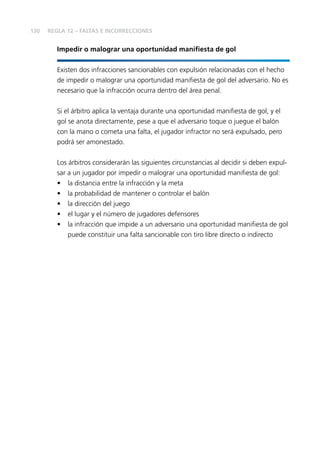 130 
REGLA 12 – FALTAS E INCORRECCIONES 
Impedir o malograr una oportunidad manifi esta de gol 
Existen dos infracciones sancionables con expulsión relacionadas con el hecho 
de impedir o malograr una oportunidad manifi esta de gol del adversario. No es 
necesario que la infracción ocurra dentro del área penal. 
Si el árbitro aplica la ventaja durante una oportunidad manifi esta de gol, y el 
gol se anota directamente, pese a que el adversario toque o juegue el balón 
con la mano o cometa una falta, el jugador infractor no será expulsado, pero 
podrá ser amonestado. 
Los árbitros considerarán las siguientes circunstancias al decidir si deben expul-sar 
a un jugador por impedir o malograr una oportunidad manifi esta de gol: 
• la distancia entre la infracción y la meta 
• la probabilidad de mantener o controlar el balón 
• la dirección del juego 
• el lugar y el número de jugadores defensores 
• la infracción que impide a un adversario una oportunidad manifi esta de gol 
puede constituir una falta sancionable con tiro libre directo o indirecto 
 
