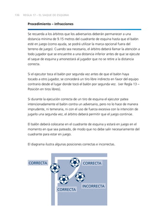 136 
Procedimiento – infracciones 
Se recuerda a los árbitros que los adversarios deberán permanecer a una 
distancia mínima de 9.15 metros del cuadrante de esquina hasta que el balón 
esté en juego (como ayuda, se podrá utilizar la marca opcional fuera del 
terreno de juego). Cuando sea necesario, el árbitro deberá llamar la atención a 
todo jugador que se encuentre a una distancia inferior antes de que se ejecute 
el saque de esquina y amonestará al jugador que no se retire a la distancia 
correcta. 
Si el ejecutor toca el balón por segunda vez antes de que el balón haya 
tocado a otro jugador, se concederá un tiro libre indirecto en favor del equipo 
contrario desde el lugar donde tocó el balón por segunda vez. (ver Regla 13 – 
Posición en tiros libres). 
Si durante la ejecución correcta de un tiro de esquina el ejecutor patea 
intencionadamente el balón contra un adversario, pero no lo hace de manera 
imprudente, ni temeraria, ni con el uso de fuerza excesiva con la intención de 
jugarlo una segunda vez, el árbitro deberá permitir que el juego continúe. 
El balón deberá colocarse en el cuadrante de esquina y estará en juego en el 
momento en que sea pateado, de modo que no debe salir necesariamente del 
cuadrante para estar en juego. 
El diagrama ilustra algunas posiciones correctas e incorrectas. 
CORRECTA 
CORRECTA 
CORRECTA 
INCORRECTA 
REGLA 17 – EL SAQUE DE ESQUINA 
 