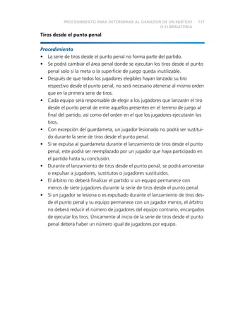 137 
PROCEDIMIENTO PARA DETERMINAR AL GANADOR DE UN PARTIDO 
Tiros desde el punto penal 
O ELIMINATORIA 
Procedimiento 
• La serie de tiros desde el punto penal no forma parte del partido. 
• Se podrá cambiar el área penal donde se ejecutan los tiros desde el punto 
penal solo si la meta o la superfi cie de juego queda inutilizable. 
• Después de que todos los jugadores elegibles hayan lanzado su tiro 
respectivo desde el punto penal, no será necesario atenerse al mismo orden 
que en la primera serie de tiros. 
• Cada equipo será responsable de elegir a los jugadores que lanzarán el tiro 
desde el punto penal de entre aquellos presentes en el terreno de juego al 
fi nal del partido, así como del orden en el que los jugadores ejecutarán los 
tiros. 
• Con excepción del guardameta, un jugador lesionado no podrá ser sustitui-do 
durante la serie de tiros desde el punto penal. 
• Si se expulsa al guardameta durante el lanzamiento de tiros desde el punto 
penal, este podrá ser reemplazado por un jugador que haya participado en 
el partido hasta su conclusión. 
• Durante el lanzamiento de tiros desde el punto penal, se podrá amonestar 
o expulsar a jugadores, sustitutos o jugadores sustituidos. 
• El árbitro no deberá fi nalizar el partido si un equipo permanece con 
menos de siete jugadores durante la serie de tiros desde el punto penal. 
• Si un jugador se lesiona o es expulsado durante el lanzamiento de tiros des-de 
el punto penal y su equipo permanece con un jugador menos, el árbitro 
no deberá reducir el número de jugadores del equipo contrario, encargados 
de ejecutar los tiros. Únicamente al inicio de la serie de tiros desde el punto 
penal deberá haber un número igual de jugadores por equipo. 
 