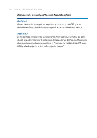 14 REGLA 1 – EL TERRENO DE JUEGO 
Decisiones del International Football Association Board 
Decisión 1 
El área técnica debe cumplir los requisitos aprobados por el IFAB que se 
describen en la sección de la presente publicación titulada El área técnica. 
Decisión 2 
En los campos en los que se use el sistema de detección automática de goles 
(DAG), se podrá modifi car la estructura de las porterías. Dichas modifi caciones 
deberán ajustarse a lo que especifi que el Programa de calidad de la FIFA sobre 
DAG y a la descripción anterior del epígrafe “Metas”. 
 