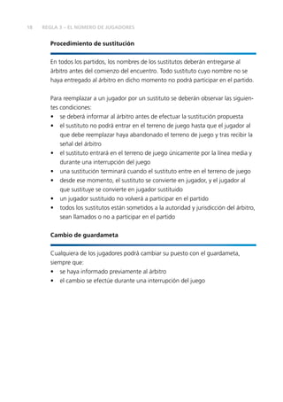 18 REGLA 3 – EL NÚMERO DE JUGADORES 
Procedimiento de sustitución 
En todos los partidos, los nombres de los sustitutos deberán entregarse al 
árbitro antes del comienzo del encuentro. Todo sustituto cuyo nombre no se 
haya entregado al árbitro en dicho momento no podrá participar en el partido. 
Para reemplazar a un jugador por un sustituto se deberán observar las siguien-tes 
condiciones: 
• se deberá informar al árbitro antes de efectuar la sustitución propuesta 
• el sustituto no podrá entrar en el terreno de juego hasta que el jugador al 
que debe reemplazar haya abandonado el terreno de juego y tras recibir la 
señal del árbitro 
• el sustituto entrará en el terreno de juego únicamente por la línea media y 
durante una interrupción del juego 
• una sustitución terminará cuando el sustituto entre en el terreno de juego 
• desde ese momento, el sustituto se convierte en jugador, y el jugador al 
que sustituye se convierte en jugador sustituido 
• un jugador sustituido no volverá a participar en el partido 
• todos los sustitutos están sometidos a la autoridad y jurisdicción del árbitro, 
sean llamados o no a participar en el partido 
Cambio de guardameta 
Cualquiera de los jugadores podrá cambiar su puesto con el guardameta, 
siempre que: 
• se haya informado previamente al árbitro 
• el cambio se efectúe durante una interrupción del juego 
 