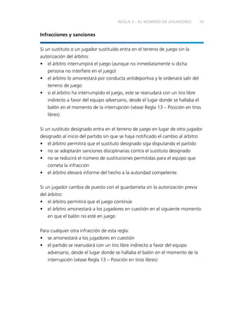 REGLA 3 – EL NÚMERO DE JUGADORES 19 
Infracciones y sanciones 
Si un sustituto o un jugador sustituido entra en el terreno de juego sin la 
autorización del árbitro: 
• el árbitro interrumpirá el juego (aunque no inmediatamente si dicha 
persona no interfi ere en el juego) 
• el árbitro lo amonestará por conducta antideportiva y le ordenará salir del 
terreno de juego 
• si el árbitro ha interrumpido el juego, este se reanudará con un tiro libre 
indirecto a favor del equipo adversario, desde el lugar donde se hallaba el 
balón en el momento de la interrupción (véase Regla 13 – Posición en tiros 
libres) 
Si un sustituto designado entra en el terreno de juego en lugar de otro jugador 
designado al inicio del partido sin que se haya notifi cado el cambio al árbitro: 
• el árbitro permitirá que el sustituto designado siga disputando el partido 
• no se adoptarán sanciones disciplinarias contra el sustituto designado 
• no se reducirá el número de sustituciones permitidas para el equipo que 
cometa la infracción 
• el árbitro elevará informe del hecho a la autoridad competente. 
Si un jugador cambia de puesto con el guardameta sin la autorización previa 
del árbitro: 
• el árbitro permitirá que el juego continúe 
• el árbitro amonestará a los jugadores en cuestión en el siguiente momento 
en que el balón no esté en juego 
Para cualquier otra infracción de esta regla: 
• se amonestará a los jugadores en cuestión 
• el partido se reanudará con un tiro libre indirecto a favor del equipo 
adversario, desde el lugar donde se hallaba el balón en el momento de la 
interrupción (véase Regla 13 – Posición en tiros libres) 
 