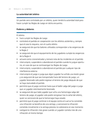 24 REGLA 5 – EL ÁRBITRO 
La autoridad del árbitro 
Un partido será controlado por un árbitro, quien tendrá la autoridad total para 
hacer cumplir las Reglas de Juego en dicho encuentro. 
Poderes y deberes 
El árbitro: 
• hará cumplir las Reglas de Juego 
• controlará el partido en cooperación con los árbitros asistentes y, siempre 
que el caso lo requiera, con el cuarto árbitro 
• se asegurará de que los balones utilizados correspondan a las exigencias de 
la Regla 2 
• se asegurará de que el equipamiento de los jugadores cumpla las exigencias 
de la Regla 4 
• actuará como cronometrador y tomará nota de los incidentes en el partido 
• interrumpirá, suspenderá o abandonará el partido cuando lo juzgue oportu-no, 
en caso de que se contravengan las Reglas de Juego 
• interrumpirá, suspenderá o abandonará el partido por cualquier tipo de 
interferencia externa 
• interrumpirá el juego si juzga que algún jugador ha sufrido una lesión grave 
y se asegurará de que sea transportado fuera del terreno de juego; un 
jugador lesionado solo podrá regresar al terreno de juego después de que 
se haya reanudado el partido 
• permitirá que el juego continúe hasta que el balón salga del juego si juzga 
que un jugador está levemente lesionado 
• se asegurará de que todo jugador que sufra una hemorragia salga del 
terreno de juego; el jugador solo podrá reingresar tras la señal del árbitro, 
quien se cerciorará de que la hemorragia haya cesado 
• permitirá que el juego continúe si el equipo contra el cual se ha cometido 
una infracción se benefi cia de una ventaja, y sancionará la infracción 
cometida inicialmente si la ventaja prevista no sobreviene en ese momento 
• castigará la infracción más grave cuando un jugador cometa más de una 
infracción al mismo tiempo 
 