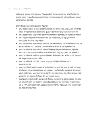 26 REGLA 5 – EL ÁRBITRO 
deberse a alguna decisión que haya podido tomar conforme a las Reglas de 
Juego o con respecto al procedimiento normal requerido para celebrar, jugar y 
controlar un partido. 
Entre tales situaciones pueden fi gurar: 
• una decisión por la cual las condiciones del terreno de juego, sus alrededo-res 
o meteorológicas sean tales que no permitan disputar el encuentro 
• una decisión de suspender defi nitivamente un partido por cualquier razón 
• una decisión sobre la idoneidad de los accesorios y el equipamiento 
utilizados durante un partido 
• una decisión de interrumpir o no un partido debido a la interferencia de los 
espectadores o a cualquier problema en el área de los espectadores 
• una decisión de interrumpir o no el juego para permitir que un jugador 
lesionado sea transportado fuera del terreno de juego para ser atendido 
• una decisión de solicitar que un jugador lesionado sea retirado del terreno 
de juego para ser atendido 
• una decisión de permitir o no a un jugador llevar cierta ropa o 
equipamiento 
• una decisión (cuando posea la autoridad) de permitir o no a toda persona 
(incluidos los funcionarios de los equipos y del estadio, personal de seguri-dad, 
fotógrafos u otros representantes de los medios de información) estar 
presente en los alrededores del terreno de juego 
• cualquier otra decisión que pueda tomar conforme a las Reglas de Juego o 
de acuerdo con sus deberes y lo estipulado por las normas o reglamentos 
de la FIFA, confederación, asociación miembro o liga bajo cuya jurisdicción 
se dispute el partido 
 