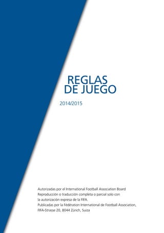 REGLAS 
DE JUEGO 
2014/2015 
Autorizadas por el International Football Association Board 
Reproducción o traducción completa o parcial solo con 
la autorización expresa de la FIFA. 
Publicadas por la Fédération International de Football Association, 
FIFA-Strasse 20, 8044 Zúrich, Suiza 
 