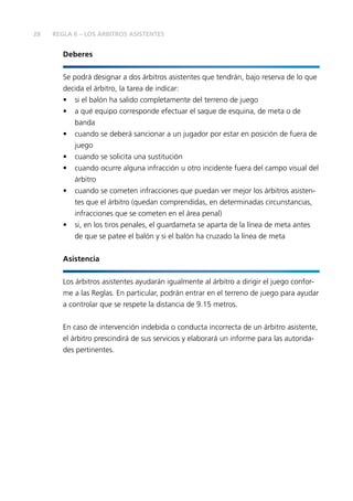 28 REGLA 6 – LOS ÁRBITROS ASISTENTES 
Deberes 
Se podrá designar a dos árbitros asistentes que tendrán, bajo reserva de lo que 
decida el árbitro, la tarea de indicar: 
• si el balón ha salido completamente del terreno de juego 
• a qué equipo corresponde efectuar el saque de esquina, de meta o de 
banda 
• cuando se deberá sancionar a un jugador por estar en posición de fuera de 
juego 
• cuando se solicita una sustitución 
• cuando ocurre alguna infracción u otro incidente fuera del campo visual del 
árbitro 
• cuando se cometen infracciones que puedan ver mejor los árbitros asisten-tes 
que el árbitro (quedan comprendidas, en determinadas circunstancias, 
infracciones que se cometen en el área penal) 
• si, en los tiros penales, el guardameta se aparta de la línea de meta antes 
de que se patee el balón y si el balón ha cruzado la línea de meta 
Asistencia 
Los árbitros asistentes ayudarán igualmente al árbitro a dirigir el juego confor-me 
a las Reglas. En particular, podrán entrar en el terreno de juego para ayudar 
a controlar que se respete la distancia de 9.15 metros. 
En caso de intervención indebida o conducta incorrecta de un árbitro asistente, 
el árbitro prescindirá de sus servicios y elaborará un informe para las autorida-des 
pertinentes. 
 