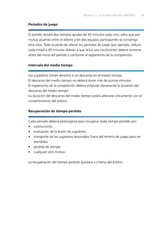 REGLA 7 – LA DURACIÓN DEL PARTIDO 29 
Periodos de juego 
El partido durará dos tiempos iguales de 45 minutos cada uno, salvo que por 
mutuo acuerdo entre el árbitro y los dos equipos participantes se convenga 
otra cosa. Todo acuerdo de alterar los periodos de juego (por ejemplo, reducir 
cada mitad a 40 minutos debido a que la luz sea insufi ciente) deberá tomarse 
antes del inicio del partido y conforme al reglamento de la competición. 
Intervalo del medio tiempo 
Los jugadores tienen derecho a un descanso en el medio tiempo. 
El descanso del medio tiempo no deberá durar más de quince minutos. 
El reglamento de la competición deberá estipular claramente la duración del 
descanso del medio tiempo. 
La duración del descanso del medio tiempo podrá alterarse únicamente con el 
consentimiento del árbitro. 
Recuperación de tiempo perdido 
Cada periodo deberá prolongarse para recuperar todo tiempo perdido por: 
• sustituciones 
• evaluación de la lesión de jugadores 
• transporte de los jugadores lesionados fuera del terreno de juego para ser 
atendidos 
• pérdida de tiempo 
• cualquier otro motivo 
La recuperación del tiempo perdido quedará a criterio del árbitro. 
 