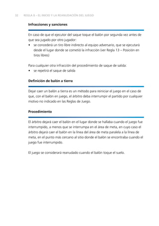 32 REGLA 8 – EL INICIO Y LA REANUDACIÓN DEL JUEGO 
Infracciones y sanciones 
En caso de que el ejecutor del saque toque el balón por segunda vez antes de 
que sea jugado por otro jugador: 
• se concederá un tiro libre indirecto al equipo adversario, que se ejecutará 
desde el lugar donde se cometió la infracción (ver Regla 13 – Posición en 
tiros libres) 
Para cualquier otra infracción del procedimiento de saque de salida: 
• se repetirá el saque de salida 
Defi nición de balón a tierra 
Dejar caer un balón a tierra es un método para reiniciar el juego en el caso de 
que, con el balón en juego, el árbitro deba interrumpir el partido por cualquier 
motivo no indicado en las Reglas de Juego. 
Procedimiento 
El árbitro dejará caer el balón en el lugar donde se hallaba cuando el juego fue 
interrumpido, a menos que se interrumpa en el área de meta, en cuyo caso el 
árbitro dejará caer el balón en la línea del área de meta paralela a la línea de 
meta, en el punto más cercano al sitio donde el balón se encontraba cuando el 
juego fue interrumpido. 
El juego se considerará reanudado cuando el balón toque el suelo. 
 