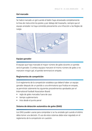 35 
Gol marcado 
REGLA 10 – EL GOL MARCADO 
Se habrá marcado un gol cuando el balón haya atravesado completamente 
la línea de meta entre los postes y por debajo del travesaño, siempre que el 
equipo anotador no haya cometido previamente una infracción a las Reglas de 
Juego. 
No es gol 
No es gol 
No es gol 
Gol 
Equipo ganador 
El equipo que haya marcado el mayor número de goles durante un partido 
será el ganador. Si ambos equipos marcaron el mismo número de goles o no 
marcaron ningún gol, el partido terminará en empate. 
Reglamentos de competición 
Si el reglamento de la competición establece que deberá haber un equipo 
ganador después de un partido o una eliminatoria que fi naliza en empate, 
se permitirán solamente los siguientes procedimientos aprobados por el 
International Football Association Board: 
• regla de goles marcados fuera de casa 
• tiempo suplementario 
• tiros desde el punto penal 
Sistema de detección automática de goles (DAG) 
Los DAG pueden usarse para comprobar si se ha anotado gol cuando el árbitro 
deba tomar una decisión. El uso de estos sistemas debe estar regulado en el 
reglamento de la competición en cuestión. 
 