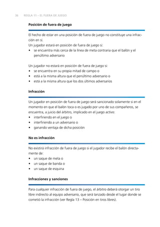 36 
REGLA 11 – EL FUERA DE JUEGO 
Posición de fuera de juego 
El hecho de estar en una posición de fuera de juego no constituye una infrac-ción 
en sí. 
Un jugador estará en posición de fuera de juego si: 
• se encuentra más cerca de la línea de meta contraria que el balón y el 
penúltimo adversario 
Un jugador no estará en posición de fuera de juego si: 
• se encuentra en su propia mitad de campo o 
• está a la misma altura que el penúltimo adversario o 
• está a la misma altura que los dos últimos adversarios 
Infracción 
Un jugador en posición de fuera de juego será sancionado solamente si en el 
momento en que el balón toca o es jugado por uno de sus compañeros, se 
encuentra, a juicio del árbitro, implicado en el juego activo: 
• interfi riendo en el juego o 
• interfi riendo a un adversario o 
• ganando ventaja de dicha posición 
No es infracción 
No existirá infracción de fuera de juego si el jugador recibe el balón directa-mente 
de: 
• un saque de meta o 
• un saque de banda o 
• un saque de esquina 
Infracciones y sanciones 
Para cualquier infracción de fuera de juego, el árbitro deberá otorgar un tiro 
libre indirecto al equipo adversario, que será lanzado desde el lugar donde se 
cometió la infracción (ver Regla 13 – Posición en tiros libres). 
 
