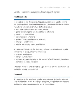 37 
REGLA 12 – FALTAS E INCORRECCIONES 
Las faltas e incorrecciones se sancionarán de la siguiente manera: 
Tiro libre directo 
Se concederá un tiro libre directo al equipo adversario si un jugador comete 
una de las siguientes siete infracciones de una manera que el árbitro considere 
imprudente, temeraria o con el uso de fuerza excesiva: 
• dar o intentar dar una patada a un adversario 
• poner o intentar poner una zancadilla a un adversario 
• saltar sobre un adversario 
• cargar sobre un adversario 
• golpear o intentar golpear a un adversario 
• empujar a un adversario 
• realizar una entrada contra un adversario 
Se concederá asimismo un tiro libre directo al equipo adversario si un jugador 
comete una de las siguientes tres infracciones: 
• sujetar a un adversario 
• escupir a un adversario 
• tocar el balón deliberadamente con las manos (se exceptúa al guardameta 
dentro de su propia área penal) 
El tiro libre directo se lanzará desde el lugar donde se cometió la infracción (ver 
Regla 13 – Posición en tiros libres). 
Tiro penal 
Se concederá un tiro penal si un jugador comete una de las diez infracciones 
antes mencionadas dentro de su propia área penal, independientemente de la 
posición del balón, siempre que este último esté en juego. 
 