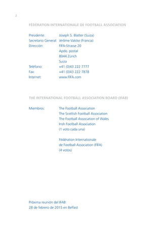 2 
FÉDÉRATION INTERNATIONALE DE FOOTBALL ASSOCIATION 
Presidente: Joseph S. Blatter (Suiza) 
Secretario General: Jérôme Valcke (Francia) 
Dirección: FIFA-Strasse 20 
Apdo. postal 
8044 Zúrich 
Suiza 
Teléfono: +41 (0)43 222 7777 
Fax: +41 (0)43 222 7878 
Internet: www.FIFA.com 
THE INTERNATIONAL FOOTBALL ASSOCIATION BOARD (IFAB) 
Miembros: The Football Association 
The Scottish Football Association 
The Football Association of Wales 
Irish Football Association 
(1 voto cada una) 
Fédération Internationale 
de Football Association (FIFA) 
(4 votos) 
Próxima reunión del IFAB: 
28 de febrero de 2015 en Belfast 
 