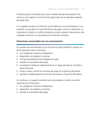 39 
REGLA 12 – FALTAS E INCORRECCIONES 
El árbitro posee la autoridad para tomar medidas disciplinarias desde el mo-mento 
en que ingresa en el terreno de juego hasta que lo abandona después 
del pitido fi nal. 
Si un jugador comete una infracción sancionable con una amonestación o una 
expulsión, ya sea dentro o fuera del terreno de juego, contra un adversario, un 
compañero, el árbitro, un árbitro asistente o contra cualquier otra persona, será 
castigado conforme a la naturaleza de la infracción cometida. 
Infracciones sancionables con una amonestación 
Un jugador será amonestado y se le mostrará la tarjeta amarilla si comete una 
de las siguientes siete infracciones: 
• ser culpable de conducta antideportiva 
• desaprobar con palabras o acciones 
• infringir persistentemente las Reglas de Juego 
• retardar la reanudación del juego 
• no respetar la distancia reglamentaria en un saque de esquina, tiro libre o 
saque de banda 
• entrar o volver a entrar en el terreno de juego sin el permiso del árbitro 
• abandonar deliberadamente el terreno de juego sin el permiso del árbitro 
Un sustituto o un jugador sustituido será amonestado si comete una de las 
siguientes tres infracciones: 
• ser culpable de conducta antideportiva 
• desaprobar con palabras o acciones 
• retardar la reanudación del juego 
 