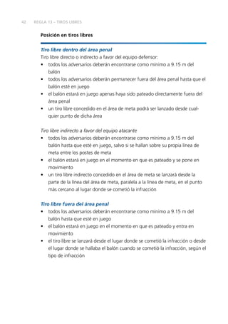 42 
REGLA 13 – TIROS LIBRES 
Posición en tiros libres 
Tiro libre dentro del área penal 
Tiro libre directo o indirecto a favor del equipo defensor: 
• todos los adversarios deberán encontrarse como mínimo a 9.15 m del 
balón 
• todos los adversarios deberán permanecer fuera del área penal hasta que el 
balón esté en juego 
• el balón estará en juego apenas haya sido pateado directamente fuera del 
área penal 
• un tiro libre concedido en el área de meta podrá ser lanzado desde cual-quier 
punto de dicha área 
Tiro libre indirecto a favor del equipo atacante 
• todos los adversarios deberán encontrarse como mínimo a 9.15 m del 
balón hasta que esté en juego, salvo si se hallan sobre su propia línea de 
meta entre los postes de meta 
• el balón estará en juego en el momento en que es pateado y se pone en 
movimiento 
• un tiro libre indirecto concedido en el área de meta se lanzará desde la 
parte de la línea del área de meta, paralela a la línea de meta, en el punto 
más cercano al lugar donde se cometió la infracción 
Tiro libre fuera del área penal 
• todos los adversarios deberán encontrarse como mínimo a 9.15 m del 
balón hasta que esté en juego 
• el balón estará en juego en el momento en que es pateado y entra en 
movimiento 
• el tiro libre se lanzará desde el lugar donde se cometió la infracción o desde 
el lugar donde se hallaba el balón cuando se cometió la infracción, según el 
tipo de infracción 
 