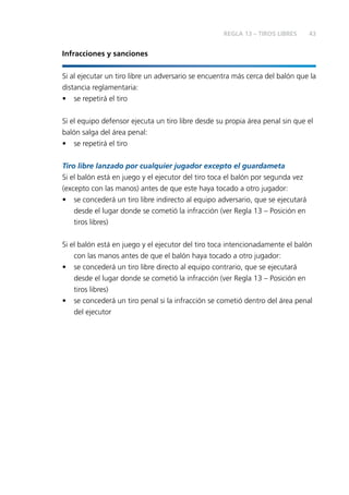 43 
Infracciones y sanciones 
Si al ejecutar un tiro libre un adversario se encuentra más cerca del balón que la 
distancia reglamentaria: 
• se repetirá el tiro 
Si el equipo defensor ejecuta un tiro libre desde su propia área penal sin que el 
balón salga del área penal: 
• se repetirá el tiro 
Tiro libre lanzado por cualquier jugador excepto el guardameta 
Si el balón está en juego y el ejecutor del tiro toca el balón por segunda vez 
(excepto con las manos) antes de que este haya tocado a otro jugador: 
• se concederá un tiro libre indirecto al equipo adversario, que se ejecutará 
desde el lugar donde se cometió la infracción (ver Regla 13 – Posición en 
tiros libres) 
Si el balón está en juego y el ejecutor del tiro toca intencionadamente el balón 
con las manos antes de que el balón haya tocado a otro jugador: 
• se concederá un tiro libre directo al equipo contrario, que se ejecutará 
desde el lugar donde se cometió la infracción (ver Regla 13 – Posición en 
tiros libres) 
• se concederá un tiro penal si la infracción se cometió dentro del área penal 
del ejecutor 
REGLA 13 – TIROS LIBRES 
 