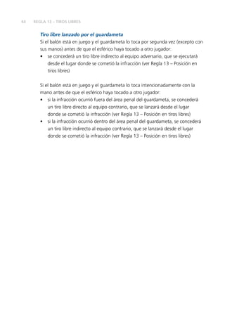 44 
REGLA 13 – TIROS LIBRES 
Tiro libre lanzado por el guardameta 
Si el balón está en juego y el guardameta lo toca por segunda vez (excepto con 
sus manos) antes de que el esférico haya tocado a otro jugador: 
• se concederá un tiro libre indirecto al equipo adversario, que se ejecutará 
desde el lugar donde se cometió la infracción (ver Regla 13 – Posición en 
tiros libres) 
Si el balón está en juego y el guardameta lo toca intencionadamente con la 
mano antes de que el esférico haya tocado a otro jugador: 
• si la infracción ocurrió fuera del área penal del guardameta, se concederá 
un tiro libre directo al equipo contrario, que se lanzará desde el lugar 
donde se cometió la infracción (ver Regla 13 – Posición en tiros libres) 
• si la infracción ocurrió dentro del área penal del guardameta, se concederá 
un tiro libre indirecto al equipo contrario, que se lanzará desde el lugar 
donde se cometió la infracción (ver Regla 13 – Posición en tiros libres) 
 