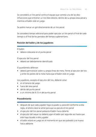 45 
Se concederá un tiro penal contra el equipo que cometa una de las diez 
infracciones que entrañan un tiro libre directo, dentro de su propia área penal y 
mientras el balón esté en juego. 
Se podrá marcar un gol directamente de un tiro penal. 
Se concederá tiempo adicional para poder ejecutar un tiro penal al fi nal de cada 
tiempo o al fi nal de los periodos del tiempo suplementario. 
Posición del balón y de los jugadores 
El balón: 
• deberá colocarse en el punto penal 
El ejecutor del tiro penal: 
• deberá ser debidamente identifi cado 
El guardameta defensor: 
• deberá permanecer sobre su propia línea de meta, frente al ejecutor del tiro 
y entre los postes de la meta hasta que el balón esté en juego 
Los jugadores, excepto el ejecutor del tiro, deberán estar: 
• en el terreno de juego 
• fuera del área penal 
• detrás del punto penal 
• a un mínimo de 9.15 m del punto penal 
Procedimiento 
• después de que cada jugador haya ocupado su posición conforme a esta 
regla, el árbitro dará la señal para que se ejecute el tiro penal 
• el ejecutor del tiro penal pateará el balón hacia delante 
• el ejecutor del saque no deberá jugar el balón por segunda vez hasta que 
este haya tocado a otro jugador 
• el balón estará en juego en el momento en que sea pateado y se mueva 
hacia adelante 
REGLA 14 – EL TIRO PENAL 
 