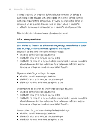 46 
REGLA 14 – EL TIRO PENAL 
Cuando se ejecuta un tiro penal durante el curso normal de un partido o 
cuando el periodo de juego se ha prolongado en el primer tiempo o al fi nal 
del tiempo reglamentario para ejecutar o volver a ejecutar un tiro penal, se 
concederá un gol si, antes de pasar entre los postes y bajo el travesaño: 
• el balón toca uno o ambos postes y/o el travesaño y/o al guardameta 
El árbitro decidirá cuándo se ha completado un tiro penal. 
Infracciones y sanciones 
Si el árbitro da la señal de ejecutar el tiro penal y, antes de que el balón 
esté en juego, ocurre una de las siguientes situaciones: 
El ejecutor del tiro penal infringe las Reglas de Juego: 
• el árbitro permitirá que se ejecute el tiro 
• si el balón entra en la meta, se repetirá el tiro 
• si el balón no entra en la meta, el árbitro interrumpirá el juego y reanudará 
el partido con un tiro libre indirecto a favor del equipo defensor, a ejecu-tarse 
desde el lugar en donde se cometió la infracción 
El guardameta infringe las Reglas de Juego: 
• el árbitro permitirá que se ejecute el tiro 
• si el balón entra en la meta, se concederá un gol 
• si el balón no entra en la meta, se repetirá el tiro 
Un compañero del ejecutor del tiro infringe las Reglas de Juego: 
• el árbitro permitirá que se ejecute el tiro 
• si el balón entra en la meta, se repetirá el tiro 
• si el balón no entra en la meta, el árbitro interrumpirá el juego y reanudará 
el partido con un tiro libre indirecto a favor del equipo defensor, a ejecu-tarse 
desde el lugar en donde se cometió la infracción. 
Un compañero del guardameta infringe las Reglas de Juego: 
• el árbitro permitirá que se ejecute el tiro 
• si el balón entra en la meta, se concederá un gol 
• si el balón no entra en la meta, se repetirá el tiro 
 