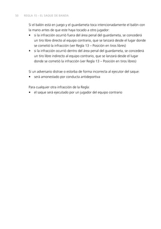 50 
REGLA 15 – EL SAQUE DE BANDA 
Si el balón está en juego y el guardameta toca intencionadamente el balón con 
la mano antes de que este haya tocado a otro jugador: 
• si la infracción ocurrió fuera del área penal del guardameta, se concederá 
un tiro libre directo al equipo contrario, que se lanzará desde el lugar donde 
se cometió la infracción (ver Regla 13 – Posición en tiros libres) 
• si la infracción ocurrió dentro del área penal del guardameta, se concederá 
un tiro libre indirecto al equipo contrario, que se lanzará desde el lugar 
donde se cometió la infracción (ver Regla 13 – Posición en tiros libres) 
Si un adversario distrae o estorba de forma incorrecta al ejecutor del saque: 
• será amonestado por conducta antideportiva 
Para cualquier otra infracción de la Regla: 
• el saque será ejecutado por un jugador del equipo contrario 
 