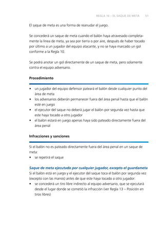 51 
REGLA 16 – EL SAQUE DE META 
El saque de meta es una forma de reanudar el juego. 
Se concederá un saque de meta cuando el balón haya atravesado completa-mente 
la línea de meta, ya sea por tierra o por aire, después de haber tocado 
por último a un jugador del equipo atacante, y no se haya marcado un gol 
conforme a la Regla 10. 
Se podrá anotar un gol directamente de un saque de meta, pero solamente 
contra el equipo adversario. 
Procedimiento 
• un jugador del equipo defensor pateará el balón desde cualquier punto del 
área de meta 
• los adversarios deberán permanecer fuera del área penal hasta que el balón 
esté en juego 
• el ejecutor del saque no deberá jugar el balón por segunda vez hasta que 
este haya tocado a otro jugador 
• el balón estará en juego apenas haya sido pateado directamente fuera del 
área penal 
Infracciones y sanciones 
Si el balón no es pateado directamente fuera del área penal en un saque de 
meta: 
• se repetirá el saque 
Saque de meta ejecutado por cualquier jugador, excepto el guardameta 
Si el balón está en juego y el ejecutor del saque toca el balón por segunda vez 
(excepto con las manos) antes de que este haya tocado a otro jugador: 
• se concederá un tiro libre indirecto al equipo adversario, que se ejecutará 
desde el lugar donde se cometió la infracción (ver Regla 13 – Posición en 
tiros libres) 
 