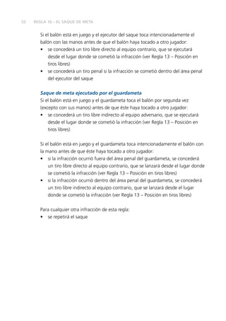 52 
REGLA 16 – EL SAQUE DE META 
Si el balón está en juego y el ejecutor del saque toca intencionadamente el 
balón con las manos antes de que el balón haya tocado a otro jugador: 
• se concederá un tiro libre directo al equipo contrario, que se ejecutará 
desde el lugar donde se cometió la infracción (ver Regla 13 – Posición en 
tiros libres) 
• se concederá un tiro penal si la infracción se cometió dentro del área penal 
del ejecutor del saque 
Saque de meta ejecutado por el guardameta 
Si el balón está en juego y el guardameta toca el balón por segunda vez 
(excepto con sus manos) antes de que éste haya tocado a otro jugador: 
• se concederá un tiro libre indirecto al equipo adversario, que se ejecutará 
desde el lugar donde se cometió la infracción (ver Regla 13 – Posición en 
tiros libres) 
Si el balón está en juego y el guardameta toca intencionadamente el balón con 
la mano antes de que éste haya tocado a otro jugador: 
• si la infracción ocurrió fuera del área penal del guardameta, se concederá 
un tiro libre directo al equipo contrario, que se lanzará desde el lugar donde 
se cometió la infracción (ver Regla 13 – Posición en tiros libres) 
• si la infracción ocurrió dentro del área penal del guardameta, se concederá 
un tiro libre indirecto al equipo contrario, que se lanzará desde el lugar 
donde se cometió la infracción (ver Regla 13 – Posición en tiros libres) 
Para cualquier otra infracción de esta regla: 
• se repetirá el saque 
 