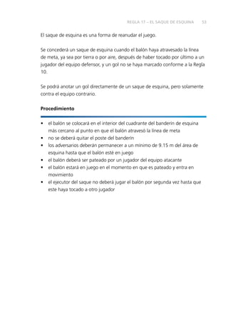 53 
El saque de esquina es una forma de reanudar el juego. 
Se concederá un saque de esquina cuando el balón haya atravesado la línea 
de meta, ya sea por tierra o por aire, después de haber tocado por último a un 
jugador del equipo defensor, y un gol no se haya marcado conforme a la Regla 
10. 
Se podrá anotar un gol directamente de un saque de esquina, pero solamente 
contra el equipo contrario. 
Procedimiento 
• el balón se colocará en el interior del cuadrante del banderín de esquina 
más cercano al punto en que el balón atravesó la línea de meta 
• no se deberá quitar el poste del banderín 
• los adversarios deberán permanecer a un mínimo de 9.15 m del área de 
esquina hasta que el balón esté en juego 
• el balón deberá ser pateado por un jugador del equipo atacante 
• el balón estará en juego en el momento en que es pateado y entra en 
movimiento 
• el ejecutor del saque no deberá jugar el balón por segunda vez hasta que 
este haya tocado a otro jugador 
REGLA 17 – EL SAQUE DE ESQUINA 
 