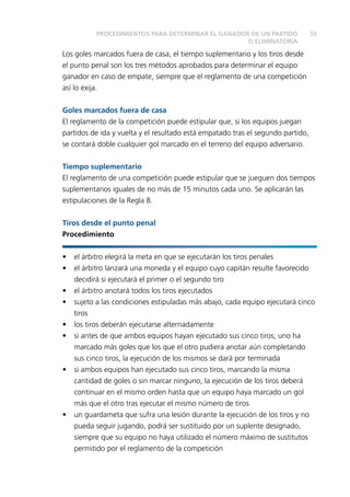 55 
PROCEDIMIENTOS PARA DETERMINAR EL GANADOR DE UN PARTIDO 
O ELIMINATORIA 
Los goles marcados fuera de casa, el tiempo suplementario y los tiros desde 
el punto penal son los tres métodos aprobados para determinar el equipo 
ganador en caso de empate, siempre que el reglamento de una competición 
así lo exija. 
Goles marcados fuera de casa 
El reglamento de la competición puede estipular que, si los equipos juegan 
partidos de ida y vuelta y el resultado está empatado tras el segundo partido, 
se contará doble cualquier gol marcado en el terreno del equipo adversario. 
Tiempo suplementario 
El reglamento de una competición puede estipular que se jueguen dos tiempos 
suplementarios iguales de no más de 15 minutos cada uno. Se aplicarán las 
estipulaciones de la Regla 8. 
Tiros desde el punto penal 
Procedimiento 
• el árbitro elegirá la meta en que se ejecutarán los tiros penales 
• el árbitro lanzará una moneda y el equipo cuyo capitán resulte favorecido 
decidirá si ejecutará el primer o el segundo tiro 
• el árbitro anotará todos los tiros ejecutados 
• sujeto a las condiciones estipuladas más abajo, cada equipo ejecutará cinco 
tiros 
• los tiros deberán ejecutarse alternadamente 
• si antes de que ambos equipos hayan ejecutado sus cinco tiros, uno ha 
marcado más goles que los que el otro pudiera anotar aún completando 
sus cinco tiros, la ejecución de los mismos se dará por terminada 
• si ambos equipos han ejecutado sus cinco tiros, marcando la misma 
cantidad de goles o sin marcar ninguno, la ejecución de los tiros deberá 
continuar en el mismo orden hasta que un equipo haya marcado un gol 
más que el otro tras ejecutar el mismo número de tiros 
• un guardameta que sufra una lesión durante la ejecución de los tiros y no 
pueda seguir jugando, podrá ser sustituido por un suplente designado, 
siempre que su equipo no haya utilizado el número máximo de sustitutos 
permitido por el reglamento de la competición 
 