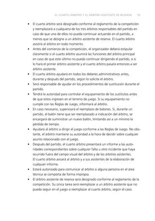 EL CUARTO ÁRBITRO Y EL ÁRBITRO ASISTENTE DE RESERVA 59 
• El cuarto árbitro será designado conforme al reglamento de la competición 
y reemplazará a cualquiera de los tres árbitros responsables del partido en 
caso de que uno de ellos no pueda continuar actuando en el partido, a 
menos que se designe a un árbitro asistente de reserva. El cuarto árbitro 
asistirá al árbitro en todo momento. 
• Antes del comienzo de la competición, el organizador deberá estipular 
claramente si el cuarto árbitro asumirá las funciones del árbitro principal 
en caso de que este último no pueda continuar dirigiendo el partido, o si 
lo hará el primer árbitro asistente y el cuarto árbitro pasará entonces a ser 
árbitro asistente. 
• El cuarto árbitro ayudará en todos los deberes administrativos antes, 
durante y después del partido, según lo solicite el árbitro. 
• Será responsable de ayudar en los procedimientos de sustitución durante el 
partido. 
• Tendrá la autoridad para controlar el equipamiento de los sustitutos antes 
de que estos ingresen en el terreno de juego. Si su equipamiento no 
cumple con las Reglas de Juego, informará al árbitro. 
• En caso necesario, supervisará el reemplazo de balones. Si, durante un 
partido, el balón tiene que ser reemplazado a indicación del árbitro, se 
encargará de suministrar un nuevo balón, limitando así a un mínimo la 
pérdida de tiempo. 
• Ayudará al árbitro a dirigir el juego conforme a las Reglas de Juego. No obs-tante, 
el árbitro mantiene su autoridad a la hora de decidir sobre cualquier 
asunto relacionado con el juego. 
• Después del partido, el cuarto árbitro presentará un informe a las auto-ridades 
correspondientes sobre cualquier falta u otro incidente que haya 
ocurrido fuera del campo visual del árbitro y de los árbitros asistentes. 
El cuarto árbitro avisará al árbitro y a sus asistentes de la elaboración de 
cualquier informe. 
• Estará autorizado para comunicar al árbitro si alguna persona en el área 
técnica se comporta de forma impropia. 
• El árbitro asistente de reserva será designado conforme al reglamento de la 
competición. Su única tarea será reemplazar a un árbitro asistente que no 
pueda seguir en el juego o reemplazar al cuarto árbitro, según el caso. 
 
