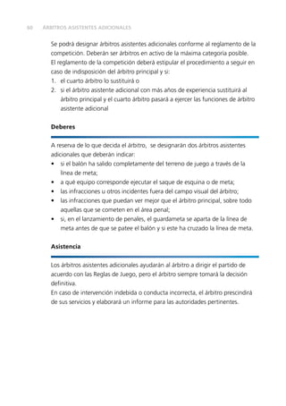 60 
ÁRBITROS ASISTENTES ADICIONALES 
Se podrá designar árbitros asistentes adicionales conforme al reglamento de la 
competición. Deberán ser árbitros en activo de la máxima categoría posible. 
El reglamento de la competición deberá estipular el procedimiento a seguir en 
caso de indisposición del árbitro principal y si: 
1. el cuarto árbitro lo sustituirá o 
2. si el árbitro asistente adicional con más años de experiencia sustituirá al 
árbitro principal y el cuarto árbitro pasará a ejercer las funciones de árbitro 
asistente adicional 
Deberes 
A reserva de lo que decida el árbitro, se designarán dos árbitros asistentes 
adicionales que deberán indicar: 
• si el balón ha salido completamente del terreno de juego a través de la 
línea de meta; 
• a qué equipo corresponde ejecutar el saque de esquina o de meta; 
• las infracciones u otros incidentes fuera del campo visual del árbitro; 
• las infracciones que puedan ver mejor que el árbitro principal, sobre todo 
aquellas que se cometen en el área penal; 
• si, en el lanzamiento de penales, el guardameta se aparta de la línea de 
meta antes de que se patee el balón y si este ha cruzado la línea de meta. 
Asistencia 
Los árbitros asistentes adicionales ayudarán al árbitro a dirigir el partido de 
acuerdo con las Reglas de Juego, pero el árbitro siempre tomará la decisión 
defi nitiva. 
En caso de intervención indebida o conducta incorrecta, el árbitro prescindirá 
de sus servicios y elaborará un informe para las autoridades pertinentes. 
 