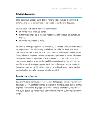 REGLA 1 – EL TERRENO DE JUEGO 63 
Publicidad comercial 
Toda publicidad a ras de suelo deberá hallarse como mínimo a un metro de 
distancia al exterior de las líneas de demarcación del terreno de juego. 
La publicidad vertical deberá hallarse al menos a: 
• un metro de las líneas de banda 
• la misma distancia de la línea de meta que la profundidad de las redes de 
meta y 
• un metro de la red de la meta. 
Se prohíbe todo tipo de publicidad comercial, ya sea real o virtual, en el terreno 
de juego y en sus instalaciones y alrededores, incluidas las redes y las áreas 
que delimitan, o en el área técnica, o a la distancia de un metro de la línea de 
banda, desde el momento en que los equipos ingresan en el terreno de juego 
hasta el momento en que salen en el medio tiempo y desde el momento en 
que vuelven a entrar al terreno hasta el término del partido. En particular, se 
prohíbe el uso de cualquier tipo de publicidad en las metas, redes, postes de 
banderines y en los banderines mismos. No se instalará equipo ajeno a estos 
accesorios (por ejemplo, cámaras, micrófonos, etc.). 
Logotipos y emblemas 
Está prohibida la reproducción real o virtual de logotipos o emblemas represen-tativos 
de la FIFA, confederaciones, asociaciones miembro, ligas, clubes u otros 
órganos en el terreno de juego o sus instalaciones y alrededores, incluidas las 
metas, los postes de banderines y los banderines mismos durante el tiempo de 
juego. 
 