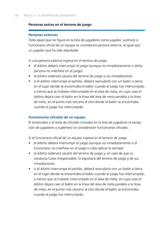 66 
REGLA 3 – EL NÚMERO DE JUGADORES 
Personas extras en el terreno de juego 
Personas externas 
Todo aquel que no fi gure en la lista de jugadores como jugador, sustituto o 
funcionario ofi cial de un equipo se considerará persona externa, al igual que 
un jugador que ha sido expulsado. 
Si una persona externa ingresa en el terreno de juego: 
• el árbitro deberá interrumpir el juego (aunque no inmediatamente si dicha 
persona no interfi ere en el juego) 
• el árbitro ordenará sacarla del terreno de juego y sus inmediaciones 
• si el árbitro interrumpe el partido, deberá reanudarlo con un balón a tierra 
en el lugar donde se encontraba el balón cuando el juego fue interrumpido, 
a menos que se hubiese interrumpido en el área de meta, en cuyo caso el 
árbitro dejará caer el balón en la línea del área de meta paralela a la línea 
de meta, en el punto más cercano al sitio donde el balón se encontraba 
cuando el juego fue interrumpido 
Funcionarios ofi ciales de un equipo 
El entrenador y el resto de ofi ciales incluidos en la lista de jugadores (a excep-ción 
de jugadores y suplentes) se considerarán funcionarios ofi ciales. 
Si el funcionario ofi cial de un equipo ingresa en el terreno de juego: 
• el árbitro deberá interrumpir el juego (aunque no inmediatamente si el 
funcionario no interfi ere en el juego o cabe aplicar la ventaja) 
• el árbitro ordenará sacarlo del terreno de juego y, en caso de que su 
conducta fuese irresponsable, lo expulsará del terreno de juego y de sus 
inmediaciones 
• si el árbitro interrumpe el partido, deberá reanudarlo con un balón a tierra 
en el lugar donde se encontraba el balón cuando el juego fue interrumpido, 
a menos que se hubiese interrumpido en el área de meta, en cuyo caso el 
árbitro dejará caer el balón en la línea del área de meta paralela a la línea 
de meta, en el punto más cercano al sitio donde el balón se encontraba 
cuando el juego fue interrumpido. 
 
