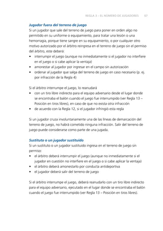 REGLA 3 – EL NÚMERO DE JUGADORES 67 
Jugador fuera del terreno de juego 
Si un jugador que sale del terreno de juego para poner en orden algo no 
permitido en su uniforme o equipamiento, para tratar una lesión o una 
hemorragia, porque tiene sangre en su equipamiento, o por cualquier otro 
motivo autorizado por el árbitro reingresa en el terreno de juego sin el permiso 
del árbitro, este deberá: 
• interrumpir el juego (aunque no inmediatamente si el jugador no interfi ere 
en el juego o si cabe aplicar la ventaja) 
• amonestar al jugador por ingresar en el campo sin autorización 
• ordenar al jugador que salga del terreno de juego en caso necesario (p. ej. 
por infracción de la Regla 4) 
Si el árbitro interrumpe el juego, lo reanudará 
• con un tiro libre indirecto para el equipo adversario desde el lugar donde 
se encontraba el balón cuando el juego fue interrumpido (ver Regla 13 – 
Posición en tiros libres), en caso de que no exista otra infracción 
• de acuerdo con la Regla 12, si el jugador infringió esta regla 
Si un jugador cruza involuntariamente una de las líneas de demarcación del 
terreno de juego, no habrá cometido ninguna infracción. Salir del terreno de 
juego puede considerarse como parte de una jugada. 
Sustituto o un jugador sustituido 
Si un sustituto o un jugador sustituido ingresa en el terreno de juego sin 
permiso: 
• el árbitro deberá interrumpir el juego (aunque no inmediatamente si el 
jugador en cuestión no interfi ere en el juego o si cabe aplicar la ventaja) 
• el árbitro deberá amonestarlo por conducta antideportiva 
• el jugador deberá salir del terreno de juego 
Si el árbitro interrumpe el juego, deberá reanudarlo con un tiro libre indirecto 
para el equipo adversario, ejecutado en el lugar donde se encontraba el balón 
cuando el juego fue interrumpido (ver Regla 13 – Posición en tiros libres). 
 
