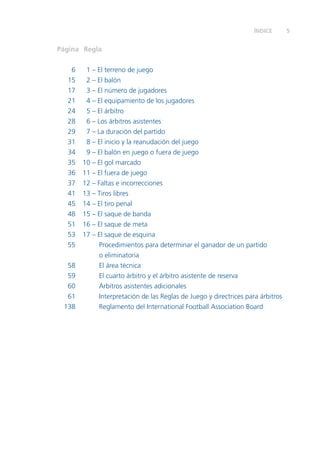 ÍNDICE 5 
Página Regla 
6 1 – El terreno de juego 
15 2 – El balón 
17 3 – El número de jugadores 
21 4 – El equipamiento de los jugadores 
24 5 – El árbitro 
28 6 – Los árbitros asistentes 
29 7 – La duración del partido 
31 8 – El inicio y la reanudación del juego 
34 9 – El balón en juego o fuera de juego 
35 10 – El gol marcado 
36 11 – El fuera de juego 
37 12 – Faltas e incorrecciones 
41 13 – Tiros libres 
45 14 – El tiro penal 
48 15 – El saque de banda 
51 16 – El saque de meta 
53 17 – El saque de esquina 
55 Procedimientos para determinar el ganador de un partido 
o eliminatoria 
58 El área técnica 
59 El cuarto árbitro y el árbitro asistente de reserva 
60 Árbitros asistentes adicionales 
61 Interpretación de las Reglas de Juego y directrices para árbitros 
138 Reglamento del International Football Association Board 
 