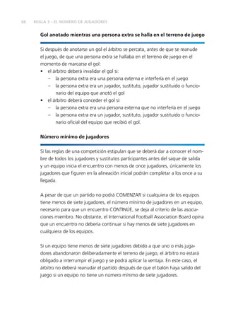 68 REGLA 3 – EL NÚMERO DE JUGADORES 
Gol anotado mientras una persona extra se halla en el terreno de juego 
Si después de anotarse un gol el árbitro se percata, antes de que se reanude 
el juego, de que una persona extra se hallaba en el terreno de juego en el 
momento de marcarse el gol: 
• el árbitro deberá invalidar el gol si: 
– la persona extra era una persona externa e interfería en el juego 
– la persona extra era un jugador, sustituto, jugador sustituido o funcio-nario 
del equipo que anotó el gol 
• el árbitro deberá conceder el gol si: 
– la persona extra era una persona externa que no interfería en el juego 
– la persona extra era un jugador, sustituto, jugador sustituido o funcio-nario 
ofi cial del equipo que recibió el gol. 
Número mínimo de jugadores 
Si las reglas de una competición estipulan que se deberá dar a conocer el nom-bre 
de todos los jugadores y sustitutos participantes antes del saque de salida 
y un equipo inicia el encuentro con menos de once jugadores, únicamente los 
jugadores que fi guren en la alineación inicial podrán completar a los once a su 
llegada. 
A pesar de que un partido no podrá COMENZAR si cualquiera de los equipos 
tiene menos de siete jugadores, el número mínimo de jugadores en un equipo, 
necesario para que un encuentro CONTINÚE, se deja al criterio de las asocia-ciones 
miembro. No obstante, el International Football Association Board opina 
que un encuentro no debería continuar si hay menos de siete jugadores en 
cualquiera de los equipos. 
Si un equipo tiene menos de siete jugadores debido a que uno o más juga-dores 
abandonaron deliberadamente el terreno de juego, el árbitro no estará 
obligado a interrumpir el juego y se podrá aplicar la ventaja. En este caso, el 
árbitro no deberá reanudar el partido después de que el balón haya salido del 
juego si un equipo no tiene un número mínimo de siete jugadores. 
 