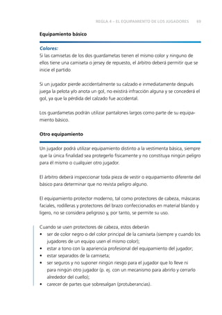REGLA 4 – EL EQUIPAMIENTO DE LOS JUGADORES 69 
Equipamiento básico 
Colores: 
Si las camisetas de los dos guardametas tienen el mismo color y ninguno de 
ellos tiene una camiseta o jersey de repuesto, el árbitro deberá permitir que se 
inicie el partido 
Si un jugador pierde accidentalmente su calzado e inmediatamente después 
juega la pelota y/o anota un gol, no existirá infracción alguna y se concederá el 
gol, ya que la pérdida del calzado fue accidental. 
Los guardametas podrán utilizar pantalones largos como parte de su equipa-miento 
básico. 
Otro equipamiento 
Un jugador podrá utilizar equipamiento distinto a la vestimenta básica, siempre 
que la única fi nalidad sea protegerlo físicamente y no constituya ningún peligro 
para él mismo o cualquier otro jugador. 
El árbitro deberá inspeccionar toda pieza de vestir o equipamiento diferente del 
básico para determinar que no revista peligro alguno. 
El equipamiento protector moderno, tal como protectores de cabeza, máscaras 
faciales, rodilleras y protectores del brazo confeccionados en material blando y 
ligero, no se considera peligroso y, por tanto, se permite su uso. 
Cuando se usen protectores de cabeza, estos deberán 
• ser de color negro o del color principal de la camiseta (siempre y cuando los 
jugadores de un equipo usen el mismo color); 
• estar a tono con la apariencia profesional del equipamiento del jugador; 
• estar separados de la camiseta; 
• ser seguros y no suponer ningún riesgo para el jugador que lo lleve ni 
para ningún otro jugador (p. ej. con un mecanismo para abrirlo y cerrarlo 
alrededor del cuello); 
• carecer de partes que sobresalgan (protuberancias). 
 