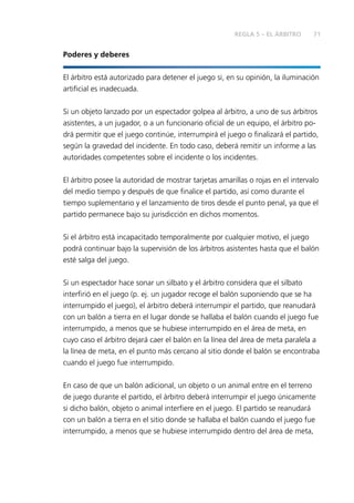 REGLA 5 – EL ÁRBITRO 71 
Poderes y deberes 
El árbitro está autorizado para detener el juego si, en su opinión, la iluminación 
artifi cial es inadecuada. 
Si un objeto lanzado por un espectador golpea al árbitro, a uno de sus árbitros 
asistentes, a un jugador, o a un funcionario ofi cial de un equipo, el árbitro po-drá 
permitir que el juego continúe, interrumpirá el juego o fi nalizará el partido, 
según la gravedad del incidente. En todo caso, deberá remitir un informe a las 
autoridades competentes sobre el incidente o los incidentes. 
El árbitro posee la autoridad de mostrar tarjetas amarillas o rojas en el intervalo 
del medio tiempo y después de que fi nalice el partido, así como durante el 
tiempo suplementario y el lanzamiento de tiros desde el punto penal, ya que el 
partido permanece bajo su jurisdicción en dichos momentos. 
Si el árbitro está incapacitado temporalmente por cualquier motivo, el juego 
podrá continuar bajo la supervisión de los árbitros asistentes hasta que el balón 
esté salga del juego. 
Si un espectador hace sonar un silbato y el árbitro considera que el silbato 
interfi rió en el juego (p. ej. un jugador recoge el balón suponiendo que se ha 
interrumpido el juego), el árbitro deberá interrumpir el partido, que reanudará 
con un balón a tierra en el lugar donde se hallaba el balón cuando el juego fue 
interrumpido, a menos que se hubiese interrumpido en el área de meta, en 
cuyo caso el árbitro dejará caer el balón en la línea del área de meta paralela a 
la línea de meta, en el punto más cercano al sitio donde el balón se encontraba 
cuando el juego fue interrumpido. 
En caso de que un balón adicional, un objeto o un animal entre en el terreno 
de juego durante el partido, el árbitro deberá interrumpir el juego únicamente 
si dicho balón, objeto o animal interfi ere en el juego. El partido se reanudará 
con un balón a tierra en el sitio donde se hallaba el balón cuando el juego fue 
interrumpido, a menos que se hubiese interrumpido dentro del área de meta, 
 
