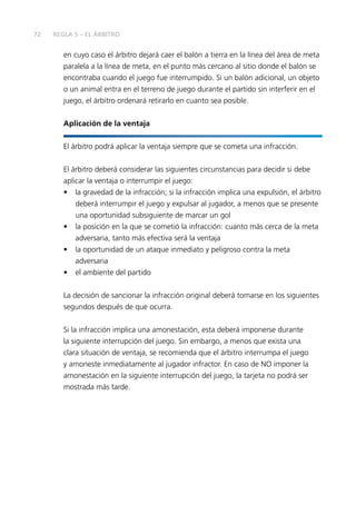 72 
REGLA 5 – EL ÁRBITRO 
en cuyo caso el árbitro dejará caer el balón a tierra en la línea del área de meta 
paralela a la línea de meta, en el punto más cercano al sitio donde el balón se 
encontraba cuando el juego fue interrumpido. Si un balón adicional, un objeto 
o un animal entra en el terreno de juego durante el partido sin interferir en el 
juego, el árbitro ordenará retirarlo en cuanto sea posible. 
Aplicación de la ventaja 
El árbitro podrá aplicar la ventaja siempre que se cometa una infracción. 
El árbitro deberá considerar las siguientes circunstancias para decidir si debe 
aplicar la ventaja o interrumpir el juego: 
• la gravedad de la infracción; si la infracción implica una expulsión, el árbitro 
deberá interrumpir el juego y expulsar al jugador, a menos que se presente 
una oportunidad subsiguiente de marcar un gol 
• la posición en la que se cometió la infracción: cuanto más cerca de la meta 
adversaria, tanto más efectiva será la ventaja 
• la oportunidad de un ataque inmediato y peligroso contra la meta 
adversaria 
• el ambiente del partido 
La decisión de sancionar la infracción original deberá tomarse en los siguientes 
segundos después de que ocurra. 
Si la infracción implica una amonestación, esta deberá imponerse durante 
la siguiente interrupción del juego. Sin embargo, a menos que exista una 
clara situación de ventaja, se recomienda que el árbitro interrumpa el juego 
y amoneste inmediatamente al jugador infractor. En caso de NO imponer la 
amonestación en la siguiente interrupción del juego, la tarjeta no podrá ser 
mostrada más tarde. 
 