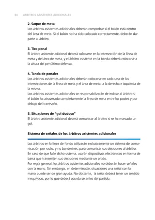 84 
ÁRBITROS ASISTENTES ADICIONALES 
2. Saque de meta 
Los árbitros asistentes adicionales deberán comprobar si el balón está dentro 
del área de meta. Si el balón no ha sido colocado correctamente, deberán dar 
parte al árbitro. 
3. Tiro penal 
El árbitro asistente adicional deberá colocarse en la intersección de la línea de 
meta y del área de meta, y el árbitro asistente en la banda deberá colocarse a 
la altura del penúltimo defensa. 
4. Tanda de penales 
Los árbitros asistentes adicionales deberán colocarse en cada una de las 
intersecciones de la línea de meta y el área de meta, a la derecha e izquierda de 
la misma. 
Los árbitros asistentes adicionales se responsabilizarán de indicar al árbitro si 
el balón ha atravesado completamente la línea de meta entre los postes y por 
debajo del travesaño. 
5. Situaciones de “gol dudoso” 
El árbitro asistente adicional deberá comunicar al árbitro si se ha marcado un 
gol. 
Sistema de señales de los árbitros asistentes adicionales 
Los árbitros en la línea de fondo utilizarán exclusivamente un sistema de comu-nicación 
por radio, y no banderines, para comunicar sus decisiones al árbitro. 
En caso de que falle dicho sistema, usarán dispositivos electrónicos en forma de 
barra que transmiten sus decisiones mediante un pitido. 
Por regla general, los árbitros asistentes adicionales no deberán hacer señales 
con la mano. Sin embargo, en determinadas situaciones una señal con la 
mano puede ser de gran ayuda. No obstante, la señal deberá tener un sentido 
inequívoco, por lo que deberá acordarse antes del partido. 
 