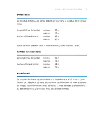 7 
Dimensiones 
REGLA 1 – EL TERRENO DE JUEGO 
La longitud de la línea de banda deberá ser superior a la longitud de la línea de 
meta. 
Longitud (línea de banda): mínimo 90 m 
máximo 120 m 
Anchura (línea de meta): mínimo 45 m 
máximo 90 m 
Todas las líneas deberán tener la misma anchura, como máximo 12 cm. 
Partidos internacionales 
Longitud (línea de banda): mínimo 100 m 
máximo 110 m 
Anchura (línea de meta): mínimo 64 m 
máximo 75 m 
Área de meta 
Se trazarán dos líneas perpendiculares a la línea de meta, a 5.5 m de la parte 
interior de cada poste de meta. Dichas líneas se adentrarán 5.5 m en el terreno 
de juego y se unirán con una línea paralela a la línea de meta. El área delimita-da 
por dichas líneas y la línea de meta será el área de meta. 
 