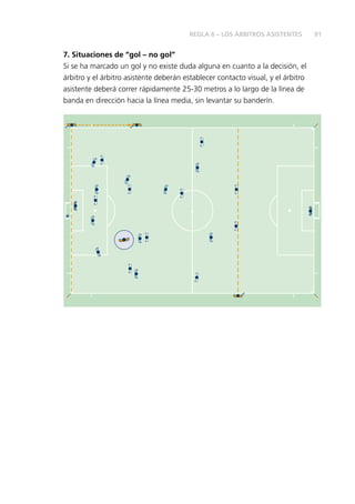 91 
REGLA 6 – LOS ÁRBITROS ASISTENTES 
7. Situaciones de “gol – no gol” 
Si se ha marcado un gol y no existe duda alguna en cuanto a la decisión, el 
árbitro y el árbitro asistente deberán establecer contacto visual, y el árbitro 
asistente deberá correr rápidamente 25-30 metros a lo largo de la línea de 
banda en dirección hacia la línea media, sin levantar su banderín. 
 