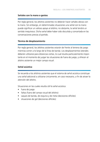 95 
Señales con la mano o gestos 
REGLA 6 – LOS ÁRBITROS ASISTENTES 
Por regla general, los árbitros asistentes no deberán hacer señales obvias con 
la mano. Sin embargo, en determinadas situaciones una señal con la mano 
puede signifi car un valioso apoyo al árbitro; no obstante, la señal tendrá un 
sentido inequívoco. Dicha señal debe haber sido discutida y concertada en las 
conversaciones previas al partido. 
Técnica de desplazamiento 
Por regla general, los árbitros asistentes estarán de frente al terreno de juego 
mientras corren a lo largo de la línea de banda. Los desplazamientos laterales 
deberán utilizarse para distancias cortas, lo cual resulta particularmente impor-tante 
en el momento de juzgar las situaciones de fuera de juego, y ofrecen al 
árbitro asistente un mejor campo visual. 
Señal acústica 
Se recuerda a los árbitros asistentes que el sistema de señal acústica constituye 
una señal adicional a utilizarse únicamente, en caso necesario, a fi n de atraer la 
atención del árbitro. 
Situaciones en las cuales resulta útil la señal acústica: 
• fuera de juego 
• faltas (fuera del campo visual del árbitro) 
• saques de banda, de esquina y de meta (decisiones difíciles) 
• situaciones de gol (decisiones difíciles) 
 