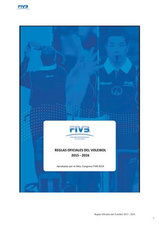 Reglas Oficiales del Voleibol 2015 - 2016
1
REGLAS	
  OFICIALES	
  DEL	
  VOLEIBOL	
  
2015	
  -­‐	
  2016	
  
	
  
	
  
Aprobadas	
  por	
  el	
  34to.	
  Congreso	
  FIVB	
  2014	
  
	
  
	
  
 