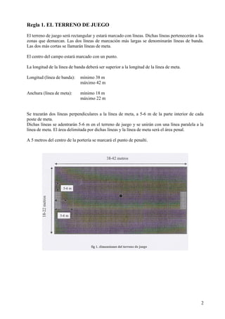 Regla 1. EL TERRENO DE JUEGO
El terreno de juego será rectangular y estará marcado con líneas. Dichas líneas pertenecerán a las
zonas que demarcan. Las dos líneas de marcación más largas se denominarán líneas de banda.
Las dos más cortas se llamarán líneas de meta.

El centro del campo estará marcado con un punto.

La longitud de la línea de banda deberá ser superior a la longitud de la línea de meta.

Longitud (línea de banda):    mínimo 38 m
                              máximo 42 m

Anchura (línea de meta):      mínimo 18 m
                              máximo 22 m


Se trazarán dos líneas perpendiculares a la línea de meta, a 5-6 m de la parte interior de cada
poste de meta.
Dichas líneas se adentrarán 5-6 m en el terreno de juego y se unirán con una línea paralela a la
línea de meta. El área delimitada por dichas líneas y la línea de meta será el área penal.

A 5 metros del centro de la portería se marcará el punto de penalti.




                                                                                                2
 