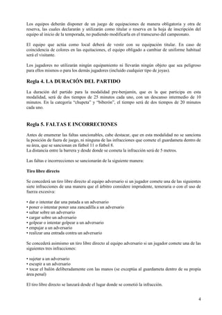 Los equipos deberán disponer de un juego de equipaciones de manera obligatoria y otra de
reserva, las cuales declararán y utilizarán como titular o reserva en la hoja de inscripción del
equipo al inicio de la temporada, no pudiendo modificarla en el transcurso del campeonato.

El equipo que actúa como local deberá de vestir con su equipación titular. En caso de
coincidencia de colores en las equitaciones, el equipo obligado a cambiar de uniforme habitual
será el visitante.

Los jugadores no utilizarán ningún equipamiento ni llevarán ningún objeto que sea peligroso
para ellos mismos o para los demás jugadores (incluido cualquier tipo de joyas).

Regla 4. LA DURACIÓN DEL PARTIDO
La duración del partido para la modalidad pre-benjamín, que es la que participa en esta
modalidad, será de dos tiempos de 25 minutos cada uno, con un descanso intermedio de 10
minutos. En la categoría “chupeta” y “biberón”, el tiempo será de dos tiempos de 20 minutos
cada uno.


Regla 5. FALTAS E INCORRECIONES
Antes de enumerar las faltas sancionables, cabe destacar, que en esta modalidad no se sanciona
la posición de fuera de juego, ni ninguna de las infracciones que comete el guardameta dentro de
su área, que se sancionan en fútbol 11 o fútbol 8.
La distancia entre la barrera y desde donde se cometa la infracción será de 5 metros.

Las faltas e incorrecciones se sancionarán de la siguiente manera:

Tiro libre directo

Se concederá un tiro libre directo al equipo adversario si un jugador comete una de las siguientes
siete infracciones de una manera que el árbitro considere imprudente, temeraria o con el uso de
fuerza excesiva:

• dar o intentar dar una patada a un adversario
• poner o intentar poner una zancadilla a un adversario
• saltar sobre un adversario
• cargar sobre un adversario
• golpear o intentar golpear a un adversario
• empujar a un adversario
• realizar una entrada contra un adversario

Se concederá asimismo un tiro libre directo al equipo adversario si un jugador comete una de las
siguientes tres infracciones:

• sujetar a un adversario
• escupir a un adversario
• tocar el balón deliberadamente con las manos (se exceptúa al guardameta dentro de su propia
área penal)

El tiro libre directo se lanzará desde el lugar donde se cometió la infracción.


                                                                                                4
 