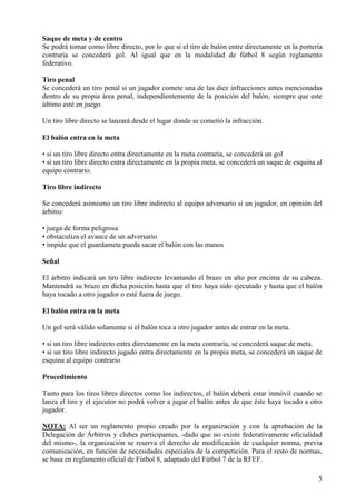 Saque de meta y de centro
Se podrá tomar como libre directo, por lo que si el tiro de balón entre directamente en la portería
contraria se concederá gol. Al igual que en la modalidad de fútbol 8 según reglamento
federativo.

Tiro penal
Se concederá un tiro penal si un jugador comete una de las diez infracciones antes mencionadas
dentro de su propia área penal, independientemente de la posición del balón, siempre que este
último esté en juego.

Un tiro libre directo se lanzará desde el lugar donde se cometió la infracción.

El balón entra en la meta

• si un tiro libre directo entra directamente en la meta contraria, se concederá un gol
• si un tiro libre directo entra directamente en la propia meta, se concederá un saque de esquina al
equipo contrario.

Tiro libre indirecto

Se concederá asimismo un tiro libre indirecto al equipo adversario si un jugador, en opinión del
árbitro:

• juega de forma peligrosa
• obstaculiza el avance de un adversario
• impide que el guardameta pueda sacar el balón con las manos

Señal

El árbitro indicará un tiro libre indirecto levantando el brazo en alto por encima de su cabeza.
Mantendrá su brazo en dicha posición hasta que el tiro haya sido ejecutado y hasta que el balón
haya tocado a otro jugador o esté fuera de juego.

El balón entra en la meta

Un gol será válido solamente si el balón toca a otro jugador antes de entrar en la meta.

• si un tiro libre indirecto entra directamente en la meta contraria, se concederá saque de meta.
• si un tiro libre indirecto jugado entra directamente en la propia meta, se concederá un saque de
esquina al equipo contrario

Procedimiento

Tanto para los tiros libres directos como los indirectos, el balón deberá estar inmóvil cuando se
lanza el tiro y el ejecutor no podrá volver a jugar el balón antes de que éste haya tocado a otro
jugador.

NOTA: Al ser un reglamento propio creado por la organización y con la aprobación de la
Delegación de Árbitros y clubes participantes, -dado que no existe federativamente oficialidad
del mismo-, la organización se reserva el derecho de modificación de cualquier norma, previa
comunicación, en función de necesidades especiales de la competición. Para el resto de normas,
se basa en reglamento oficial de Fútbol 8, adaptado del Fútbol 7 de la RFEF.

                                                                                                  5
 
