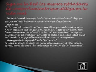 En la vida real la mayoría de las personas obedecen la ley, ya
sea por voluntad propia o por miedo a ser descubiertos.
 Sea ético.
No le crea a los que dicen “la única ética que existe allá es la de
hacer cosas sin que tengan consecuencias”. Este es un libro sobre
buenas maneras no sobre ética. Pero si se encuentra con algún
dilema en el ciberespacio, consulte el código que sigue usted en la
vida real. Es muy posible que en él encuentre la respuesta.
 Transgredir la ley es falta de “Netiqueta”
Si usted se siente tentado de hacer algo ilegal en el ciberespacio,
es muy probable que al hacerlo vaya en contra de la “Netiqueta”.
 